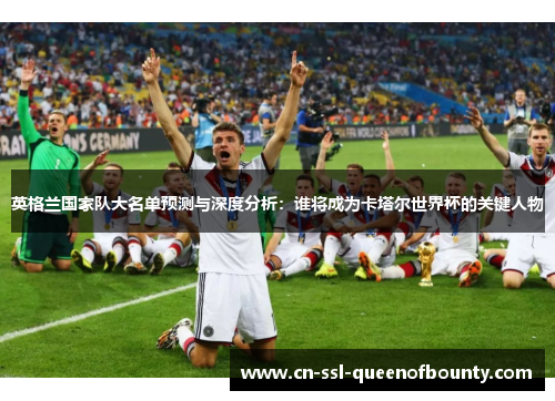 英格兰国家队大名单预测与深度分析：谁将成为卡塔尔世界杯的关键人物