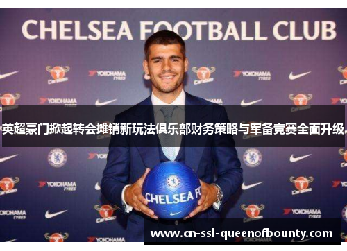 英超豪门掀起转会摊销新玩法俱乐部财务策略与军备竞赛全面升级 英超豪门掀起转会摊销新玩法俱乐部财务策略与军备竞赛全面升级